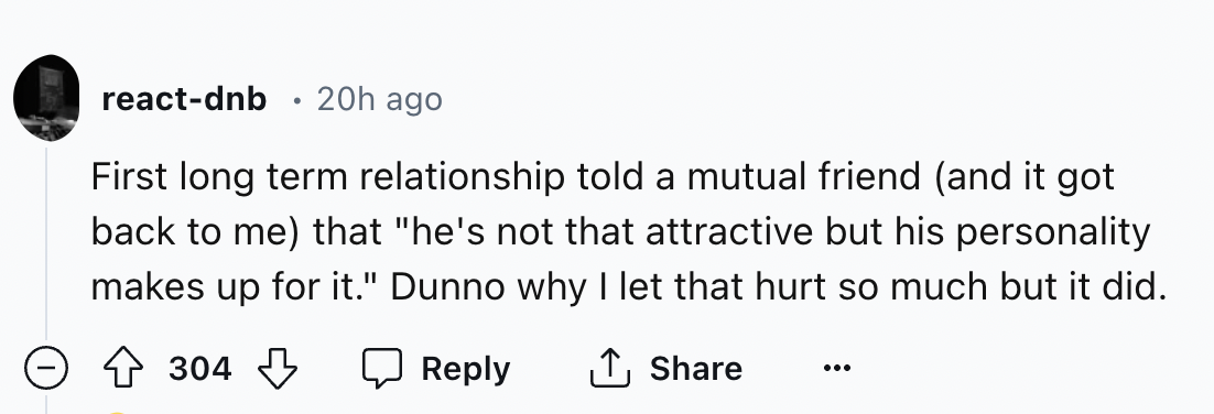number - reactdnb 20h ago First long term relationship told a mutual friend and it got back to me that "he's not that attractive but his personality makes up for it." Dunno why I let that hurt so much but it did. 304